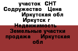 участок  СНТ Содружество › Цена ­ 250 000 - Иркутская обл., Иркутск г. Недвижимость » Земельные участки продажа   . Иркутская обл.